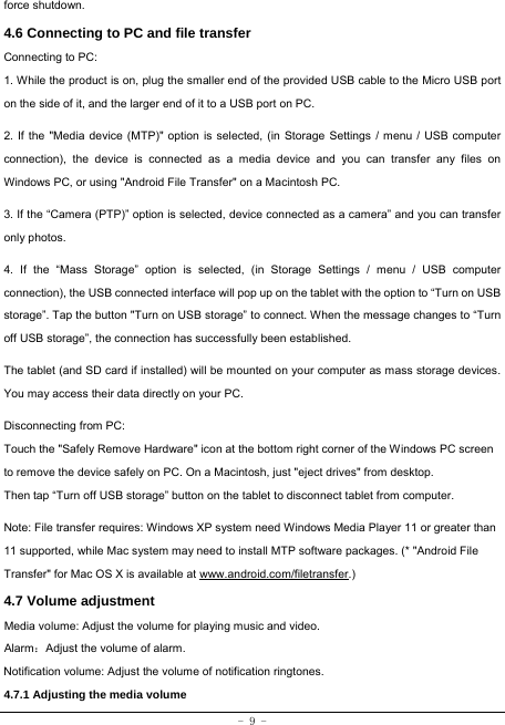  - 9 - force shutdown. 4.6 Connecting to PC and file transfer  Connecting to PC:     1. While the product is on, plug the smaller end of the provided USB cable to the Micro USB port on the side of it, and the larger end of it to a USB port on PC.    2. If the &quot;Media device (MTP)&quot; option is selected, (in Storage Settings / menu / USB computer connection), the device is connected as a media device and you can transfer any files on Windows PC, or using &quot;Android File Transfer&quot; on a Macintosh PC.    3. If the “Camera (PTP)” option is selected, device connected as a camera” and you can transfer only photos.    4. If the “Mass Storage” option is selected, (in Storage Settings / menu / USB computer connection), the USB connected interface will pop up on the tablet with the option to “Turn on USB storage”. Tap the button &quot;Turn on USB storage” to connect. When the message changes to “Turn off USB storage”, the connection has successfully been established.  The tablet (and SD card if installed) will be mounted on your computer as mass storage devices. You may access their data directly on your PC.    Disconnecting from PC: Touch the &quot;Safely Remove Hardware&quot; icon at the bottom right corner of the Windows PC screen to remove the device safely on PC. On a Macintosh, just &quot;eject drives&quot; from desktop. Then tap “Turn off USB storage” button on the tablet to disconnect tablet from computer.    Note: File transfer requires: Windows XP system need Windows Media Player 11 or greater than 11 supported, while Mac system may need to install MTP software packages. (* &quot;Android File Transfer&quot; for Mac OS X is available at www.android.com/filetransfer.) 4.7 Volume adjustment  Media volume: Adjust the volume for playing music and video. Alarm：Adjust the volume of alarm. Notification volume: Adjust the volume of notification ringtones.  4.7.1 Adjusting the media volume  