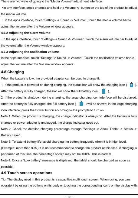  - 10 - There are two ways of going to the “Media Volume” adjustment interface: ·In any interface, press or press and hold the Volume +/- button on the top of the product to adjust the media volume. ·In the apps interface, touch “Settings -&gt; Sound -&gt; Volume” , touch the media volume bar to adjust the volume after the Volume window appears.   4.7.2 Adjusting the alarm volume   · In the apps interface, touch “Settings -&gt; Sound -&gt; Volume”. Touch the alarm volume bar to adjust the volume after the Volume window appears. 4.7.3 Adjusting the notification volume  In the apps interface, touch “Settings -&gt; Sound -&gt; Volume”. Touch the notification volume bar to adjust the volume after the Volume window appears.     4.8 Charging When the battery is low, the provided adapter can be used to charge it.  1. If the product is powered on during charging, the status bar will show the charging icon (          ). After the battery is fully charged, the bar will show the full battery icon (        ). 2. If the product is shutdown during charging, the large charging icon interface will be displayed. After the battery is fully charged, the full battery icon (            ) will be shown; in the large charging icon interface, press the Power button according to the prompts to turn on.     Note 1: When the product is charging, the charge indicator is always on. After the battery is fully charged or power adapter is unplugged, the charge indicator goes out. Note 2: Check the detailed charging percentage through “Settings -&gt; About Tablet -&gt; Status -&gt; Battery Level”. Note 3: To extend battery life, avoid charging the battery frequently when it is in high level. (Example: more than 90%) It is not recommended to charge the product at this time; if charging is performed at this time, the percentage shown may not be 100%. This is normal. Note 4: Once a “Low battery” message is displayed, the tablet should be charged as soon as possible.  4.9 Touch screen operations   Tip: The display used in this product is a capacitive multi touch screen. When using, you can operate it by using the buttons on its body or touching the corresponding icons on the display with 