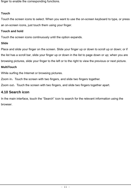  - 11 - finger to enable the corresponding functions.   Touch  Touch the screen icons to select. When you want to use the on-screen keyboard to type, or press an on-screen icons, just touch them using your finger.   Touch and hold   Touch the screen icons continuously until the option expands.  Slide   Place and slide your finger on the screen. Slide your finger up or down to scroll up or down; or if the list has a scroll bar, slide your finger up or down in the list to page down or up; when you are browsing pictures, slide your finger to the left or to the right to view the previous or next picture.   MultiTouch While surfing the Internet or browsing pictures. Zoom in：Touch the screen with two fingers, and slide two fingers together. Zoom out：Touch the screen with two fingers, and slide two fingers together apart. 4.10 Search icon   In the main interface, touch the “Search” icon to search for the relevant information using the browser.  