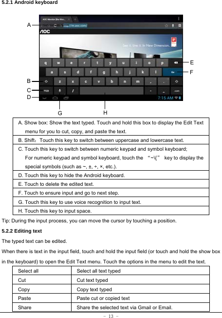  - 13 - 5.2.1 Android keyboard                A. Show box: Show the text typed. Touch and hold this box to display the Edit Text menu for you to cut, copy, and paste the text.   B. Shift：Touch this key to switch between uppercase and lowercase text. C. Touch this key to switch between numeric keypad and symbol keyboard; For numeric keypad and symbol keyboard, touch the  “~\{”  key to display the special symbols (such as ~, ±, ÷, ×, etc.). D. Touch this key to hide the Android keyboard. E. Touch to delete the edited text. F. Touch to ensure input and go to next step. G. Touch this key to use voice recognition to input text. H. Touch this key to input space.   Tip: During the input process, you can move the cursor by touching a position.   5.2.2 Editing text   The typed text can be edited. When there is text in the input field, touch and hold the input field (or touch and hold the show box in the keyboard) to open the Edit Text menu. Touch the options in the menu to edit the text.   Select all   Select all text typed  Cut      Cut text typed  Copy   Copy text typed  Paste Paste cut or copied text  Share  Share the selected text via Gmail or Email. A B C EFHGD 