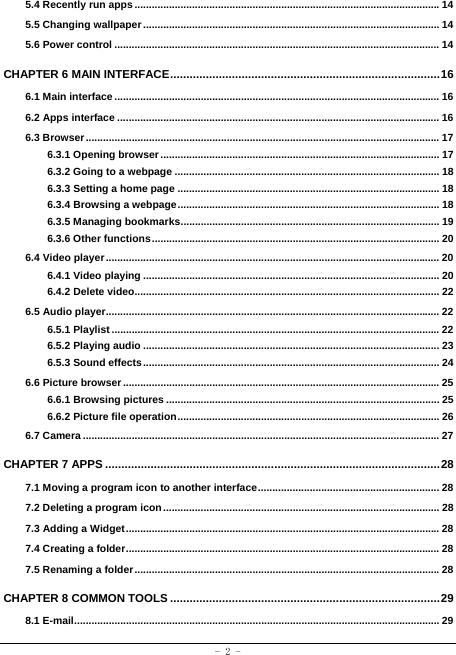  - 2 - 5.4 Recently run apps .......................................................................................................... 145.5 Changing wallpaper .......................................................................................................  145.6 Power control ................................................................................................................. 14CHAPTER 6 MAIN INTERFACE ................................................................................... 166.1 Main interface ................................................................................................................. 166.2 Apps interface ................................................................................................................ 166.3 Browser ........................................................................................................................... 176.3.1 Opening browser ................................................................................................. 176.3.2 Going to a webpage ............................................................................................ 186.3.3 Setting a home page ........................................................................................... 186.3.4 Browsing a webpage ........................................................................................... 186.3.5 Managing bookmarks .......................................................................................... 196.3.6 Other functions ....................................................................................................  206.4 Video player .................................................................................................................... 206.4.1 Video playing ....................................................................................................... 206.4.2 Delete video.......................................................................................................... 226.5 Audio player.................................................................................................................... 226.5.1 Playlist .................................................................................................................. 226.5.2 Playing audio ....................................................................................................... 236.5.3 Sound effects .......................................................................................................  246.6 Picture browser .............................................................................................................. 256.6.1 Browsing pictures ............................................................................................... 256.6.2 Picture file operation ........................................................................................... 266.7 Camera ............................................................................................................................ 27CHAPTER 7 APPS ....................................................................................................... 287.1 Moving a program icon to another interface ............................................................... 287.2 Deleting a program icon ................................................................................................ 287.3 Adding a Widget ............................................................................................................. 287.4 Creating a folder ............................................................................................................. 287.5 Renaming a folder .......................................................................................................... 28CHAPTER 8 COMMON TOOLS ................................................................................... 298.1 E-mail ............................................................................................................................... 29