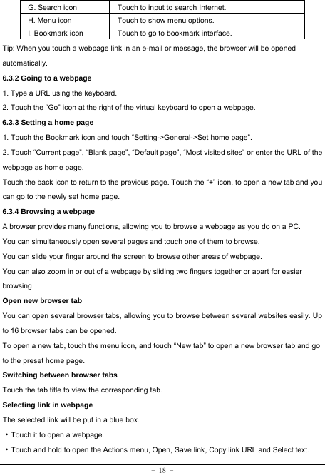  - 18 - G. Search icon Touch to input to search Internet.  H. Menu icon Touch to show menu options. I. Bookmark icon Touch to go to bookmark interface. Tip: When you touch a webpage link in an e-mail or message, the browser will be opened automatically.  6.3.2 Going to a webpage   1. Type a URL using the keyboard. 2. Touch the “Go” icon at the right of the virtual keyboard to open a webpage.   6.3.3 Setting a home page   1. Touch the Bookmark icon and touch “Setting-&gt;General-&gt;Set home page”. 2. Touch “Current page”, “Blank page”, “Default page”, “Most visited sites” or enter the URL of the webpage as home page. Touch the back icon to return to the previous page. Touch the “+” icon, to open a new tab and you can go to the newly set home page.   6.3.4 Browsing a webpage   A browser provides many functions, allowing you to browse a webpage as you do on a PC. You can simultaneously open several pages and touch one of them to browse. You can slide your finger around the screen to browse other areas of webpage. You can also zoom in or out of a webpage by sliding two fingers together or apart for easier browsing. Open new browser tab    You can open several browser tabs, allowing you to browse between several websites easily. Up to 16 browser tabs can be opened. To open a new tab, touch the menu icon, and touch “New tab” to open a new browser tab and go to the preset home page. Switching between browser tabs Touch the tab title to view the corresponding tab. Selecting link in webpage   The selected link will be put in a blue box.     ·Touch it to open a webpage. ·Touch and hold to open the Actions menu, Open, Save link, Copy link URL and Select text. 