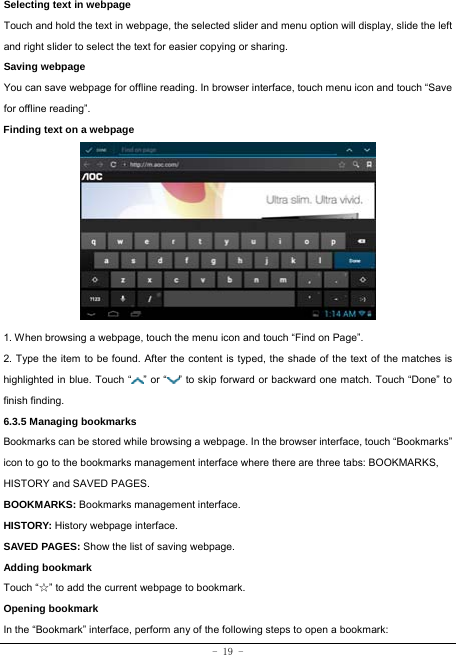  - 19 - Selecting text in webpage Touch and hold the text in webpage, the selected slider and menu option will display, slide the left and right slider to select the text for easier copying or sharing. Saving webpage You can save webpage for offline reading. In browser interface, touch menu icon and touch “Save for offline reading”. Finding text on a webpage            1. When browsing a webpage, touch the menu icon and touch “Find on Page”.   2. Type the item to be found. After the content is typed, the shade of the text of the matches is highlighted in blue. Touch “ ” or “ ” to skip forward or backward one match. Touch “Done” to finish finding.  6.3.5 Managing bookmarks Bookmarks can be stored while browsing a webpage. In the browser interface, touch “Bookmarks” icon to go to the bookmarks management interface where there are three tabs: BOOKMARKS, HISTORY and SAVED PAGES.  BOOKMARKS: Bookmarks management interface. HISTORY: History webpage interface. SAVED PAGES: Show the list of saving webpage. Adding bookmark Touch “☆” to add the current webpage to bookmark. Opening bookmark   In the “Bookmark” interface, perform any of the following steps to open a bookmark: 