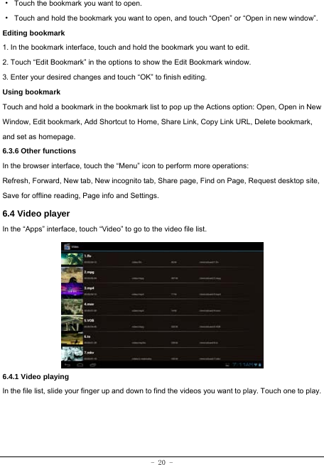  - 20 - ·  Touch the bookmark you want to open. ·  Touch and hold the bookmark you want to open, and touch “Open” or “Open in new window”. Editing bookmark 1. In the bookmark interface, touch and hold the bookmark you want to edit. 2. Touch “Edit Bookmark” in the options to show the Edit Bookmark window. 3. Enter your desired changes and touch “OK” to finish editing. Using bookmark Touch and hold a bookmark in the bookmark list to pop up the Actions option: Open, Open in New Window, Edit bookmark, Add Shortcut to Home, Share Link, Copy Link URL, Delete bookmark, and set as homepage. 6.3.6 Other functions In the browser interface, touch the “Menu” icon to perform more operations:   Refresh, Forward, New tab, New incognito tab, Share page, Find on Page, Request desktop site, Save for offline reading, Page info and Settings.   6.4 Video player In the “Apps” interface, touch “Video” to go to the video file list.          6.4.1 Video playing  In the file list, slide your finger up and down to find the videos you want to play. Touch one to play.    