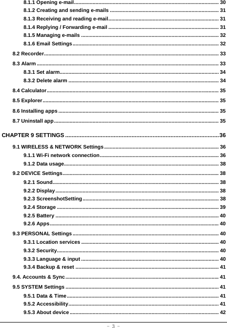  - 3 - 8.1.1 Opening e-mail ..................................................................................................... 308.1.2 Creating and sending e-mails ............................................................................ 318.1.3 Receiving and reading e-mail ............................................................................. 318.1.4 Replying / Forwarding e-mail ............................................................................. 318.1.5 Managing e-mails ................................................................................................ 328.1.6 Email Settings ...................................................................................................... 328.2 Recorder .......................................................................................................................... 338.3 Alarm ............................................................................................................................... 338.3.1 Set alarm............................................................................................................... 348.3.2 Delete alarm ......................................................................................................... 348.4 Calculator ........................................................................................................................ 358.5 Explorer ........................................................................................................................... 358.6 Installing apps ................................................................................................................ 358.7 Uninstall app ................................................................................................................... 35CHAPTER 9 SETTINGS ............................................................................................... 369.1 WIRELESS &amp; NETWORK Settings ................................................................................ 369.1.1 Wi-Fi network connection ...................................................................................  369.1.2 Data usage............................................................................................................ 389.2 DEVICE Settings ............................................................................................................. 389.2.1 Sound .................................................................................................................... 389.2.2 Display .................................................................................................................. 389.2.3 ScreenshotSetting ............................................................................................... 389.2.4 Storage ................................................................................................................. 399.2.5 Battery .................................................................................................................. 409.2.6 Apps ...................................................................................................................... 409.3 PERSONAL Settings ...................................................................................................... 409.3.1 Location services ................................................................................................ 409.3.2 Security ................................................................................................................. 409.3.3 Language &amp; input ................................................................................................ 409.3.4 Backup &amp; reset .................................................................................................... 419.4. Accounts &amp; Sync ........................................................................................................... 419.5 SYSTEM Settings ........................................................................................................... 419.5.1 Data &amp; Time .......................................................................................................... 419.5.2 Accessibility ......................................................................................................... 419.5.3 About device ........................................................................................................ 42