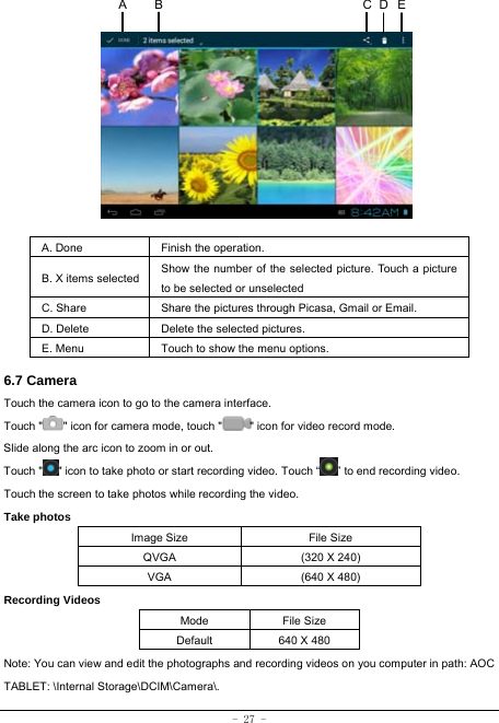  - 27 -            A. Done  Finish the operation. B. X items selected Show the number of the selected picture. Touch a picture to be selected or unselected C. Share  Share the pictures through Picasa, Gmail or Email. D. Delete  Delete the selected pictures. E. Menu  Touch to show the menu options.    6.7 Camera Touch the camera icon to go to the camera interface. Touch &quot; &quot; icon for camera mode, touch &quot; &quot; icon for video record mode. Slide along the arc icon to zoom in or out. Touch &quot; &quot; icon to take photo or start recording video. Touch “ ” to end recording video.   Touch the screen to take photos while recording the video. Take photos Image Size  File Size QVGA  (320 X 240) VGA  (640 X 480) Recording Videos Mode File Size Default  640 X 480 Note: You can view and edit the photographs and recording videos on you computer in path: AOC TABLET: \Internal Storage\DCIM\Camera\.ECA  B D