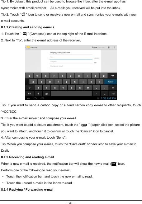  - 31 - Tip 1: By default, this product can be used to browse the inbox after the e-mail app has synchronize with email provider.    All e-mails you received will be put into the inbox. Tip 2: Touch “      ” icon to send or receive a new e-mail and synchronize your e-mails with your e-mail accounts. 8.1.2 Creating and sending e-mails 1. Touch the “        ” (Compose) icon at the top right of the E-mail interface. 2. Next to “To”, enter the e-mail address of the receiver.                Tip: If you want to send a carbon copy or a blind carbon copy e-mail to other recipients, touch “+CC/BCC. 3. Enter the e-mail subject and compose your e-mail. Tip: If you want to add a picture attachment, touch the “          ” (paper clip) icon, select the picture you want to attach, and touch it to confirm or touch the “Cancel” icon to cancel. 4. After composing your e-mail, touch “Send”. Tip: When you compose your e-mail, touch the “Save draft” or back icon to save your e-mail to Draft.    8.1.3 Receiving and reading e-mail  When a new e-mail is received, the notification bar will show the new e-mail (      ) icon. Perform one of the following to read your e-mail: ·  Touch the notification bar, and touch the new e-mail to read. · Touch the unread e-mails in the Inbox to read. 8.1.4 Replying / Forwarding e-mail   