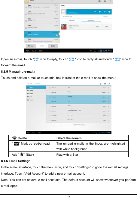  - 32 -          Open an e-mail, touch “      ” icon to reply, touch “        ” icon to reply all and touch “        ” icon to forward the email. 8.1.5 Managing e-mails  Touch and hold an e-mail or touch mini-box in front of the e-mail to show the menu:          “  ” Delete Delete the e-mails.  “     ” Mark as read/unread  The unread e-mails in the Inbox are highlighted with white background.   Add “   ” (Star) Flag with a Star 8.1.6 Email Settings In the e-mail interface, touch the menu icon, and touch “Settings” to go to the e-mail settings interface. Touch “Add Account” to add a new e-mail account. Note: You can set several e-mail accounts. The default account will show whenever you perform e-mail apps. 