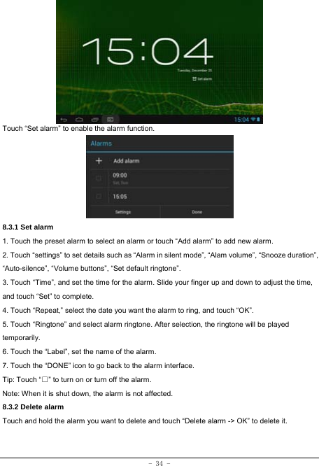  - 34 -        Touch “Set alarm” to enable the alarm function.      8.3.1 Set alarm 1. Touch the preset alarm to select an alarm or touch “Add alarm” to add new alarm. 2. Touch “settings” to set details such as “Alarm in silent mode”, “Alam volume”, “Snooze duration”, “Auto-silence”, “Volume buttons”, “Set default ringtone”. 3. Touch “Time”, and set the time for the alarm. Slide your finger up and down to adjust the time, and touch “Set” to complete. 4. Touch “Repeat,” select the date you want the alarm to ring, and touch “OK”.   5. Touch “Ringtone” and select alarm ringtone. After selection, the ringtone will be played temporarily. 6. Touch the “Label”, set the name of the alarm. 7. Touch the “DONE” icon to go back to the alarm interface. Tip: Touch “□” to turn on or turn off the alarm.    Note: When it is shut down, the alarm is not affected.    8.3.2 Delete alarm Touch and hold the alarm you want to delete and touch “Delete alarm -&gt; OK” to delete it.  