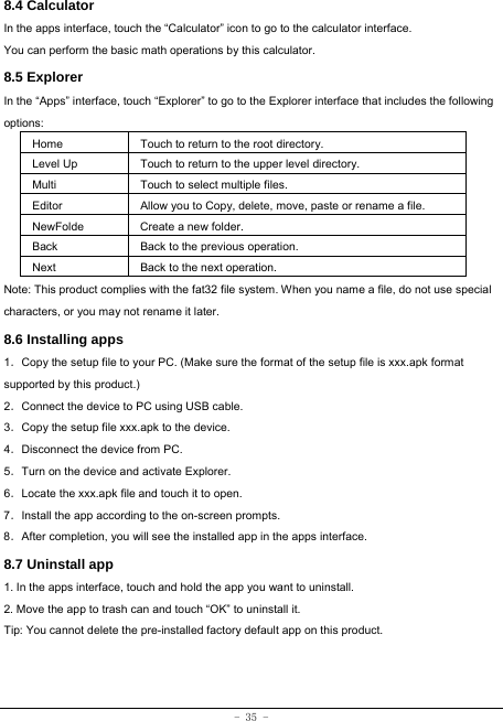  - 35 - 8.4 Calculator In the apps interface, touch the “Calculator” icon to go to the calculator interface. You can perform the basic math operations by this calculator.     8.5 Explorer   In the “Apps” interface, touch “Explorer” to go to the Explorer interface that includes the following options:  Home Touch to return to the root directory. Level Up Touch to return to the upper level directory. Multi Touch to select multiple files. Editor Allow you to Copy, delete, move, paste or rename a file. NewFolde  Create a new folder. Back Back to the previous operation. Next Back to the next operation. Note: This product complies with the fat32 file system. When you name a file, do not use special characters, or you may not rename it later.   8.6 Installing apps    1．Copy the setup file to your PC. (Make sure the format of the setup file is xxx.apk format supported by this product.) 2．Connect the device to PC using USB cable. 3．Copy the setup file xxx.apk to the device. 4．Disconnect the device from PC. 5．Turn on the device and activate Explorer. 6．Locate the xxx.apk file and touch it to open. 7．Install the app according to the on-screen prompts. 8．After completion, you will see the installed app in the apps interface.    8.7 Uninstall app   1. In the apps interface, touch and hold the app you want to uninstall. 2. Move the app to trash can and touch “OK” to uninstall it. Tip: You cannot delete the pre-installed factory default app on this product.