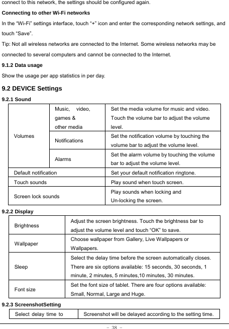  - 38 - connect to this network, the settings should be configured again. Connecting to other Wi-Fi networks In the “Wi-Fi” settings interface, touch “+” icon and enter the corresponding network settings, and touch “Save”. Tip: Not all wireless networks are connected to the Internet. Some wireless networks may be connected to several computers and cannot be connected to the Internet.   9.1.2 Data usage Show the usage per app statistics in per day. 9.2 DEVICE Settings 9.2.1 Sound   Volumes Music, video, games &amp; other media Set the media volume for music and video. Touch the volume bar to adjust the volume level. Notifications  Set the notification volume by touching the volume bar to adjust the volume level. Alarms  Set the alarm volume by touching the volume bar to adjust the volume level. Default notification Set your default notification ringtone. Touch sounds Play sound when touch screen. Screen lock sounds  Play sounds when locking and Un-locking the screen. 9.2.2 Display Brightness Adjust the screen brightness. Touch the brightness bar to adjust the volume level and touch “OK” to save. Wallpaper  Choose wallpaper from Gallery, Live Wallpapers or Wallpapers. Sleep Select the delay time before the screen automatically closes. There are six options available: 15 seconds, 30 seconds, 1 minute, 2 minutes, 5 minutes,10 minutes, 30 minutes. Font size Set the font size of tablet. There are four options available: Small, Normal, Large and Huge. 9.2.3 ScreenshotSetting Select  delay  time  to  Screenshot will be delayed according to the setting time.