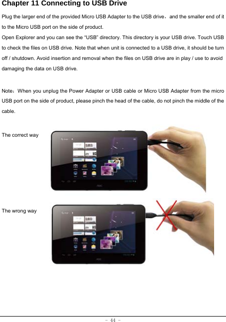  - 44 - Chapter 11 Connecting to USB Drive Plug the larger end of the provided Micro USB Adapter to the USB drive，and the smaller end of it to the Micro USB port on the side of product. Open Explorer and you can see the “USB” directory. This directory is your USB drive. Touch USB to check the files on USB drive. Note that when unit is connected to a USB drive, it should be turn off / shutdown. Avoid insertion and removal when the files on USB drive are in play / use to avoid damaging the data on USB drive.    Note：When you unplug the Power Adapter or USB cable or Micro USB Adapter from the micro USB port on the side of product, please pinch the head of the cable, do not pinch the middle of the cable.  The correct way      The wrong way