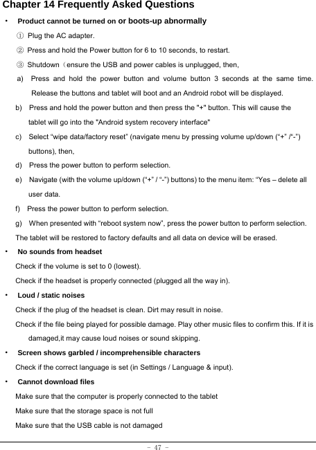  - 47 - Chapter 14 Frequently Asked Questions ·  Product cannot be turned on or boots-up abnormally ① Plug the AC adapter. ②  Press and hold the Power button for 6 to 10 seconds, to restart. ③ Shutdown（ensure the USB and power cables is unplugged, then, a)  Press and hold the power button and volume button 3 seconds at the same time. Release the buttons and tablet will boot and an Android robot will be displayed. b)    Press and hold the power button and then press the &quot;+&quot; button. This will cause the tablet will go into the &quot;Android system recovery interface&quot; c)    Select “wipe data/factory reset” (navigate menu by pressing volume up/down (“+” /“-”) buttons), then, d)    Press the power button to perform selection. e)    Navigate (with the volume up/down (“+” / “-”) buttons) to the menu item: “Yes – delete all user data. f)    Press the power button to perform selection. g)    When presented with “reboot system now”, press the power button to perform selection. The tablet will be restored to factory defaults and all data on device will be erased. ·  No sounds from headset Check if the volume is set to 0 (lowest). Check if the headset is properly connected (plugged all the way in). ·  Loud / static noises Check if the plug of the headset is clean. Dirt may result in noise. Check if the file being played for possible damage. Play other music files to confirm this. If it is damaged,it may cause loud noises or sound skipping. ·  Screen shows garbled / incomprehensible characters Check if the correct language is set (in Settings / Language &amp; input). ·  Cannot download files Make sure that the computer is properly connected to the tablet Make sure that the storage space is not full Make sure that the USB cable is not damaged 