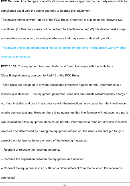  - 50 - FCC Caution: Any changes or modifications not expressly approved by the party responsible for compliance could void the user&apos;s authority to operate this equipment. This device complies with Part 15 of the FCC Rules. Operation is subject to the following two conditions: (1) This device may not cause harmful interference, and (2) this device must accept any interference received, including interference that may cause undesired operation. This device and its antenna(s) must not be co-located or operating in conjunction with any other antenna or transmitter. FCC15.105: This equipment has been tested and found to comply with the limits for a Class B digital device, pursuant to Part 15 of the FCC Rules. These limits are designed to provide reasonable protection against harmful interference in a residential installation. This equipment generates, uses and can radiate radiofrequency energy a nd, if not installed and used in accordance with theinstructions, may cause harmful interference t o radio communications. However,there is no guarantee that interference will not occur in a partic ular installation.If this equipment does cause harmful interference to radio or television reception, which can be determined by turning the equipment off and on, the user is encouraged to try to correct the interference by one or more of the following measures: -- Reorient or relocate the receiving antenna. -- Increase the separation between the equipment and receiver. -- Connect the equipment into an outlet on a circuit different from that to which the receiver is connected. 