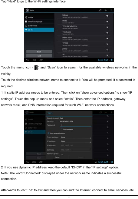  - 7 - Tap &quot;Next&quot; to go to the Wi-Fi settings interface.             Touch the menu icon (      ) and “Scan” icon to search for the available wireless networks in the vicinity. Touch the desired wireless network name to connect to it. You will be prompted, if a password is required.  1. If static IP address needs to be entered. Then click on “show advanced options” to show “IP settings”. Touch the pop-up menu and select “static”. Then enter the IP address, gateway, network mask, and DNS information required for such Wi-Fi network connections.          2. If you use dynamic IP address keep the default &quot;DHCP&quot; in the “IP settings” option. Note: The word &quot;Connected&quot; displayed under the network name indicates a successful connection.   Afterwards touch “End” to exit and then you can surf the Internet, connect to email services, etc. 