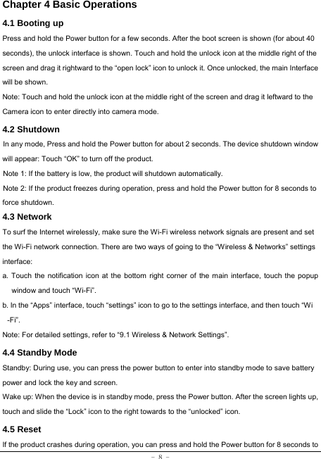  - 8 - Chapter 4 Basic Operations  4.1 Booting up Press and hold the Power button for a few seconds. After the boot screen is shown (for about 40 seconds), the unlock interface is shown. Touch and hold the unlock icon at the middle right of the screen and drag it rightward to the “open lock” icon to unlock it. Once unlocked, the main Interface will be shown. Note: Touch and hold the unlock icon at the middle right of the screen and drag it leftward to the Camera icon to enter directly into camera mode. 4.2 Shutdown  In any mode, Press and hold the Power button for about 2 seconds. The device shutdown window will appear: Touch “OK” to turn off the product. Note 1: If the battery is low, the product will shutdown automatically. Note 2: If the product freezes during operation, press and hold the Power button for 8 seconds to force shutdown. 4.3 Network  To surf the Internet wirelessly, make sure the Wi-Fi wireless network signals are present and set the Wi-Fi network connection. There are two ways of going to the “Wireless &amp; Networks” settings interface: a. Touch the notification icon at the bottom right corner of the main interface, touch the popup window and touch “Wi-Fi”. b. In the “Apps” interface, touch “settings” icon to go to the settings interface, and then touch “Wi -Fi”.  Note: For detailed settings, refer to “9.1 Wireless &amp; Network Settings”.   4.4 Standby Mode  Standby: During use, you can press the power button to enter into standby mode to save battery power and lock the key and screen.   Wake up: When the device is in standby mode, press the Power button. After the screen lights up, touch and slide the “Lock” icon to the right towards to the “unlocked” icon. 4.5 Reset  If the product crashes during operation, you can press and hold the Power button for 8 seconds to 