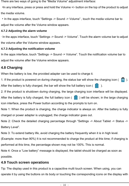  - 10 - There are two ways of going to the “Media Volume” adjustment interface: ·In any interface, press or press and hold the Volume +/- button on the top of the product to adjust the media volume. ·In the apps interface, touch “Settings -&gt; Sound -&gt; Volume” , touch the media volume bar to adjust the volume after the Volume window appears.   4.7.2 Adjusting the alarm volume   · In the apps interface, touch “Settings -&gt; Sound -&gt; Volume”. Touch the alarm volume bar to adjust the volume after the Volume window appears. 4.7.3 Adjusting the notification volume  In the apps interface, touch “Settings -&gt; Sound -&gt; Volume”. Touch the notification volume bar to adjust the volume after the Volume window appears.     4.8 Charging When the battery is low, the provided adapter can be used to charge it.  1. If the product is powered on during charging, the status bar will show the charging icon (          ). After the battery is fully charged, the bar will show the full battery icon (        ). 2. If the product is shutdown during charging, the large charging icon interface will be displayed. After the battery is fully charged, the full battery icon (          ) will be shown; in the large charging icon interface, press the Power button according to the prompts to turn on.     Note 1: When the product is charging, the charge indicator is always on. After the battery is fully charged or power adapter is unplugged, the charge indicator goes out. Note 2: Check the detailed charging percentage through “Settings -&gt; About Tablet -&gt; Status -&gt; Battery Level”. Note 3: To extend battery life, avoid charging the battery frequently when it is in high level. (Example: more than 90%) It is not recommended to charge the product at this time; if charging is performed at this time, the percentage shown may not be 100%. This is normal. Note 4: Once a “Low battery” message is displayed, the tablet should be charged as soon as possible.  4.9 Touch screen operations   Tip: The display used in this product is a capacitive multi touch screen. When using, you can operate it by using the buttons on its body or touching the corresponding icons on the display with 