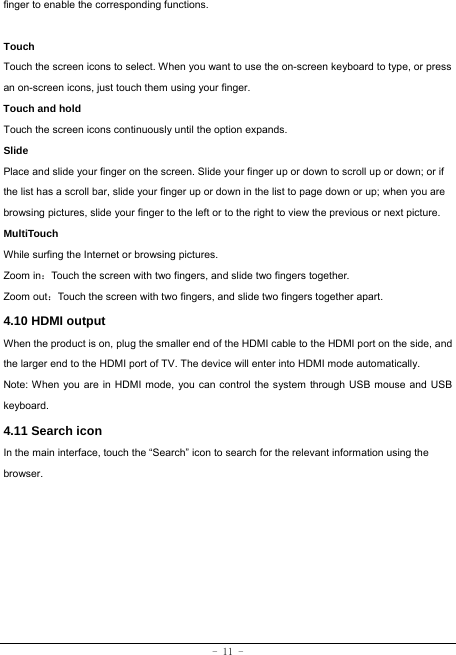  - 11 - finger to enable the corresponding functions.   Touch  Touch the screen icons to select. When you want to use the on-screen keyboard to type, or press an on-screen icons, just touch them using your finger.   Touch and hold   Touch the screen icons continuously until the option expands.  Slide   Place and slide your finger on the screen. Slide your finger up or down to scroll up or down; or if the list has a scroll bar, slide your finger up or down in the list to page down or up; when you are browsing pictures, slide your finger to the left or to the right to view the previous or next picture.   MultiTouch While surfing the Internet or browsing pictures. Zoom in：Touch the screen with two fingers, and slide two fingers together. Zoom out：Touch the screen with two fingers, and slide two fingers together apart. 4.10 HDMI output When the product is on, plug the smaller end of the HDMI cable to the HDMI port on the side, and the larger end to the HDMI port of TV. The device will enter into HDMI mode automatically.   Note: When you are in HDMI mode, you can control the system through USB mouse and USB keyboard. 4.11 Search icon   In the main interface, touch the “Search” icon to search for the relevant information using the browser.  