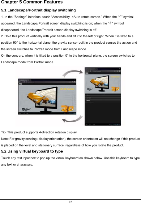  - 12 - Chapter 5 Common Features 5.1 Landscape/Portrait display switching 1. In the “Settings” interface, touch “Accessibility -&gt;Auto-rotate screen.” When the “√ ” symbol appeared, the Landscape/Portrait screen display switching is on; when the “√ ” symbol disappeared, the Landscape/Portrait screen display switching is off.   2. Hold this product vertically with your hands and tilt it to the left or right. When it is tilted to a position 90° to the horizontal plane, the gravity sensor built in the product senses the action and the screen switches to Portrait mode from Landscape mode.   On the contrary, when it is tilted to a position 0° to the horizontal plane, the screen switches to Landscape mode from Portrait mode.            Tip: This product supports 4-direction rotation display.   Note: For gravity sensing (display orientation), the screen orientation will not change if this product is placed on the level and stationary surface, regardless of how you rotate the product.     5.2 Using virtual keyboard to type   Touch any text input box to pop up the virtual keyboard as shown below. Use this keyboard to type any text or characters.         