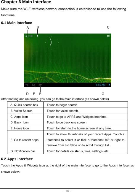  - 16 - Chapter 6 Main Interface   Make sure the Wi-Fi wireless network connection is established to use the following functions.   6.1 Main interface            After booting and unlocking, you can go to the main interface (as shown below).   A. Quick search box  Touch to begin search.   B. Voice Search  Touch for voice search. C. Apps icon Touch to go to APPS and Widgets Interface. D. Back icon Touch to go back one screen. E. Home icon  Touch to return to the home screen at any time. F. Go to recent appsTouch to show thumbnails of your recent Apps. Touch a thumbnail to select it or flick a thumbnail left or right to remove from list. Slide up to scroll through list. G. Notification bar Touch for details on status, time, settings, etc. 6.2 Apps interface   Touch the Apps &amp; Widgets icon at the right of the main interface to go to the Apps interface, as shown below:   A BCD  E  F G