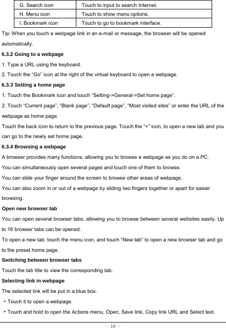  - 18 - G. Search icon Touch to input to search Internet.  H. Menu icon Touch to show menu options. I. Bookmark icon Touch to go to bookmark interface. Tip: When you touch a webpage link in an e-mail or message, the browser will be opened automatically.  6.3.2 Going to a webpage   1. Type a URL using the keyboard. 2. Touch the “Go” icon at the right of the virtual keyboard to open a webpage.   6.3.3 Setting a home page   1. Touch the Bookmark icon and touch “Setting-&gt;General-&gt;Set home page”. 2. Touch “Current page”, “Blank page”, “Default page”, “Most visited sites” or enter the URL of the webpage as home page. Touch the back icon to return to the previous page. Touch the “+” icon, to open a new tab and you can go to the newly set home page.   6.3.4 Browsing a webpage   A browser provides many functions, allowing you to browse a webpage as you do on a PC. You can simultaneously open several pages and touch one of them to browse. You can slide your finger around the screen to browse other areas of webpage. You can also zoom in or out of a webpage by sliding two fingers together or apart for easier browsing. Open new browser tab    You can open several browser tabs, allowing you to browse between several websites easily. Up to 16 browser tabs can be opened. To open a new tab, touch the menu icon, and touch “New tab” to open a new browser tab and go to the preset home page. Switching between browser tabs Touch the tab title to view the corresponding tab. Selecting link in webpage   The selected link will be put in a blue box.     ·Touch it to open a webpage. ·Touch and hold to open the Actions menu, Open, Save link, Copy link URL and Select text. 