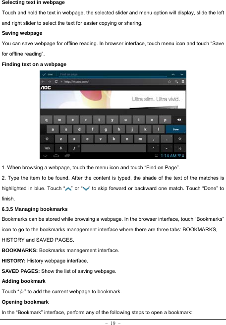  - 19 - Selecting text in webpage Touch and hold the text in webpage, the selected slider and menu option will display, slide the left and right slider to select the text for easier copying or sharing. Saving webpage You can save webpage for offline reading. In browser interface, touch menu icon and touch “Save for offline reading”. Finding text on a webpage            1. When browsing a webpage, touch the menu icon and touch “Find on Page”.   2. Type the item to be found. After the content is typed, the shade of the text of the matches is highlighted in blue. Touch “ ” or “ ” to skip forward or backward one match. Touch “Done” to finish. 6.3.5 Managing bookmarks Bookmarks can be stored while browsing a webpage. In the browser interface, touch “Bookmarks” icon to go to the bookmarks management interface where there are three tabs: BOOKMARKS, HISTORY and SAVED PAGES.  BOOKMARKS: Bookmarks management interface. HISTORY: History webpage interface. SAVED PAGES: Show the list of saving webpage. Adding bookmark Touch “☆” to add the current webpage to bookmark. Opening bookmark   In the “Bookmark” interface, perform any of the following steps to open a bookmark: 