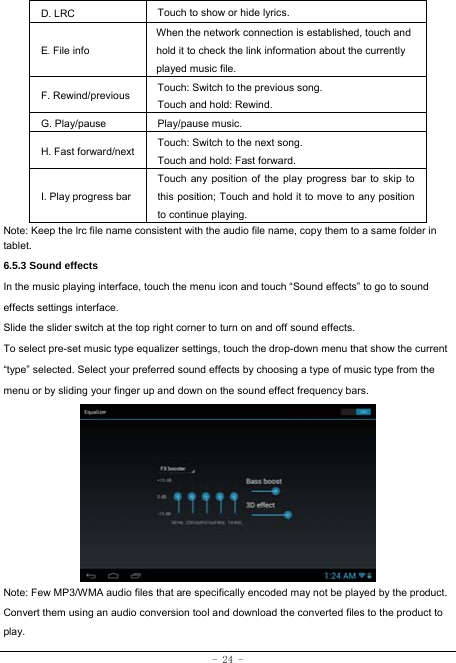  - 24 - D. LRC  Touch to show or hide lyrics.   E. File info When the network connection is established, touch and hold it to check the link information about the currently played music file. F. Rewind/previous Touch: Switch to the previous song. Touch and hold: Rewind.  G. Play/pause   Play/pause music. H. Fast forward/next Touch: Switch to the next song. Touch and hold: Fast forward. I. Play progress barTouch any position of the play progress bar to skip to this position; Touch and hold it to move to any position to continue playing. Note: Keep the lrc file name consistent with the audio file name, copy them to a same folder in tablet.     6.5.3 Sound effects In the music playing interface, touch the menu icon and touch “Sound effects” to go to sound effects settings interface. Slide the slider switch at the top right corner to turn on and off sound effects. To select pre-set music type equalizer settings, touch the drop-down menu that show the current “type” selected. Select your preferred sound effects by choosing a type of music type from the menu or by sliding your finger up and down on the sound effect frequency bars.          Note: Few MP3/WMA audio files that are specifically encoded may not be played by the product. Convert them using an audio conversion tool and download the converted files to the product to play. 