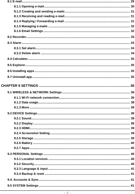  - 3 - 8.1 E-mail ............................................................................................................................... 29 8.1.1 Opening e-mail ..................................................................................................... 30 8.1.2 Creating and sending e-mails ............................................................................ 31 8.1.3 Receiving and reading e-mail ............................................................................. 31 8.1.4 Replying / Forwarding e-mail ............................................................................. 31 8.1.5 Managing e-mails ................................................................................................ 32 8.1.6 Email Settings ...................................................................................................... 32 8.2 Recorder .......................................................................................................................... 33 8.3 Alarm ............................................................................................................................... 33 8.3.1 Set alarm............................................................................................................... 34 8.3.2 Delete alarm ......................................................................................................... 34 8.4 Calculator ........................................................................................................................ 35 8.5 Explorer ........................................................................................................................... 35 8.6 Installing apps ................................................................................................................ 35 8.7 Uninstall app ................................................................................................................... 35 CHAPTER 9 SETTINGS ............................................................................................... 36 9.1 WIRELESS &amp; NETWORK Settings ................................................................................ 36 9.1.1 Wi-Fi network connection ...................................................................................  36 9.1.2 Data usage............................................................................................................ 38 9.1.3 More ...................................................................................................................... 38 9.2 DEVICE Settings ............................................................................................................. 38 9.2.1 Sound .................................................................................................................... 38 9.2.2 Display .................................................................................................................. 38 9.2.3 HDMI ...................................................................................................................... 39 9.2.4 Screenshot Setting .............................................................................................. 39 9.2.5 Storage ................................................................................................................. 39 9.2.6 Battery .................................................................................................................. 40 9.2.7 Apps ...................................................................................................................... 40 9.3 PERSONAL Settings ...................................................................................................... 40 9.3.1 Location services ................................................................................................ 40 9.3.2 Security ................................................................................................................. 40 9.3.3 Language &amp; input ................................................................................................ 41 9.3.4 Backup &amp; reset .................................................................................................... 41 9.4. Accounts &amp; Sync ........................................................................................................... 41 9.5 SYSTEM Settings ........................................................................................................... 41 