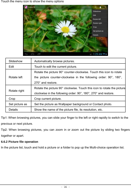  - 26 - Touch the menu icon to show the menu options          Slideshow Automatically browse pictures. Edit  Touch to edit the current picture.   Rotate left Rotate the picture 90° counter-clockwise. Touch this icon to rotate the picture counter-clockwise in the following order: 90°, 180°, 270° and restore.   Rotate right  Rotate the picture 90° clockwise. Touch this icon to rotate the pictureclockwise in the following order: 90°, 180°, 270° and restore. Crop Crop current picture.  Set picture as  Set the picture as Wallpaper background or Contact photo. Details  Show the name of the picture file, its resolution, etc. Tip1: When browsing pictures, you can slide your finger to the left or right rapidly to switch to the previous or next picture. Tip2: When browsing pictures, you can zoom in or zoom out the picture by sliding two fingers together or apart. 6.6.2 Picture file operation In the picture list, touch and hold a picture or a folder to pop up the Multi-choice operation list.      