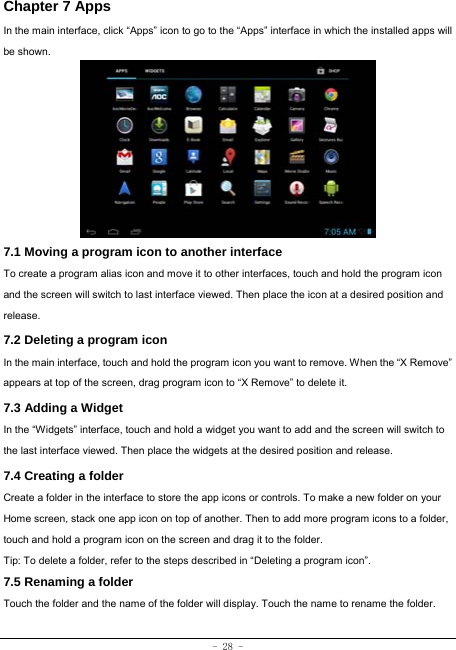  - 28 - Chapter 7 Apps In the main interface, click “Apps” icon to go to the “Apps” interface in which the installed apps will be shown.             7.1 Moving a program icon to another interface To create a program alias icon and move it to other interfaces, touch and hold the program icon and the screen will switch to last interface viewed. Then place the icon at a desired position and release. 7.2 Deleting a program icon   In the main interface, touch and hold the program icon you want to remove. When the “X Remove” appears at top of the screen, drag program icon to “X Remove” to delete it.  7.3 Adding a Widget In the “Widgets” interface, touch and hold a widget you want to add and the screen will switch to the last interface viewed. Then place the widgets at the desired position and release. 7.4 Creating a folder Create a folder in the interface to store the app icons or controls. To make a new folder on your Home screen, stack one app icon on top of another. Then to add more program icons to a folder, touch and hold a program icon on the screen and drag it to the folder. Tip: To delete a folder, refer to the steps described in “Deleting a program icon”. 7.5 Renaming a folder Touch the folder and the name of the folder will display. Touch the name to rename the folder.    