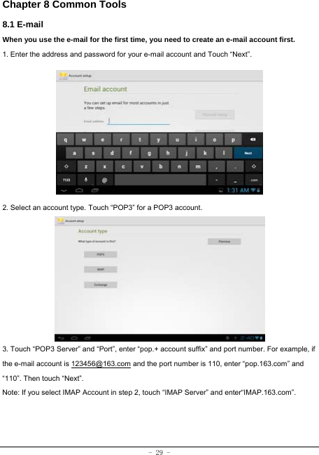  - 29 - Chapter 8 Common Tools 8.1 E-mail When you use the e-mail for the first time, you need to create an e-mail account first. 1. Enter the address and password for your e-mail account and Touch “Next”.          2. Select an account type. Touch “POP3” for a POP3 account.           3. Touch “POP3 Server” and “Port”, enter “pop.+ account suffix” and port number. For example, if the e-mail account is 123456@163.com and the port number is 110, enter “pop.163.com” and “110”. Then touch “Next”. Note: If you select IMAP Account in step 2, touch “IMAP Server” and enter“IMAP.163.com”.     