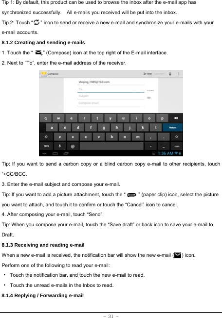  - 31 - Tip 1: By default, this product can be used to browse the inbox after the e-mail app has synchronized successfully.    All e-mails you received will be put into the inbox. Tip 2: Touch “      ” icon to send or receive a new e-mail and synchronize your e-mails with your e-mail accounts. 8.1.2 Creating and sending e-mails 1. Touch the “        ” (Compose) icon at the top right of the E-mail interface. 2. Next to “To”, enter the e-mail address of the receiver.                Tip: If you want to send a carbon copy or a blind carbon copy e-mail to other recipients, touch “+CC/BCC. 3. Enter the e-mail subject and compose your e-mail. Tip: If you want to add a picture attachment, touch the “          ” (paper clip) icon, select the picture you want to attach, and touch it to confirm or touch the “Cancel” icon to cancel. 4. After composing your e-mail, touch “Send”. Tip: When you compose your e-mail, touch the “Save draft” or back icon to save your e-mail to Draft.    8.1.3 Receiving and reading e-mail  When a new e-mail is received, the notification bar will show the new e-mail (      ) icon. Perform one of the following to read your e-mail: ·  Touch the notification bar, and touch the new e-mail to read. · Touch the unread e-mails in the Inbox to read. 8.1.4 Replying / Forwarding e-mail   