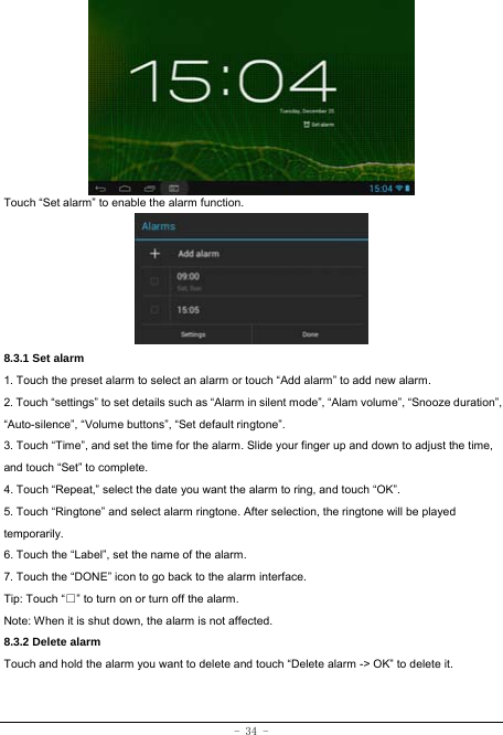  - 34 -        Touch “Set alarm” to enable the alarm function.      8.3.1 Set alarm 1. Touch the preset alarm to select an alarm or touch “Add alarm” to add new alarm. 2. Touch “settings” to set details such as “Alarm in silent mode”, “Alam volume”, “Snooze duration”, “Auto-silence”, “Volume buttons”, “Set default ringtone”. 3. Touch “Time”, and set the time for the alarm. Slide your finger up and down to adjust the time, and touch “Set” to complete. 4. Touch “Repeat,” select the date you want the alarm to ring, and touch “OK”.   5. Touch “Ringtone” and select alarm ringtone. After selection, the ringtone will be played temporarily. 6. Touch the “Label”, set the name of the alarm. 7. Touch the “DONE” icon to go back to the alarm interface. Tip: Touch “□” to turn on or turn off the alarm.    Note: When it is shut down, the alarm is not affected.    8.3.2 Delete alarm Touch and hold the alarm you want to delete and touch “Delete alarm -&gt; OK” to delete it.  