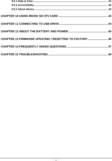  - 4 - 9.5.1 Data &amp; Time .......................................................................................................... 41 9.5.2 Accessibility ......................................................................................................... 42 9.5.3 About device ........................................................................................................ 42 CHAPTER 10 USING MICRO SD (TF) CARD .............................................................. 43 CHAPTER 11 CONNECTING TO USB DRIVE ............................................................. 44 CHAPTER 12 ABOUT THE BATTERY AND POWER .................................................. 45 CHAPTER 13 FIRMWARE UPDATING / RESETTING TO FACTORY ......................... 46 CHAPTER 14 FREQUENTLY ASKED QUESTIONS .................................................... 47 CHAPTER 15 TROUBLESHOOTING ........................................................................... 49 