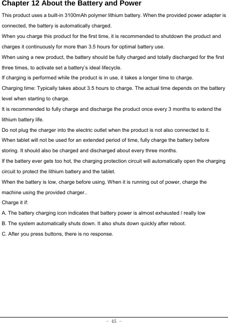  - 45 - Chapter 12 About the Battery and Power  This product uses a built-in 3100mAh polymer lithium battery. When the provided power adapter is connected, the battery is automatically charged. When you charge this product for the first time, it is recommended to shutdown the product and charges it continuously for more than 3.5 hours for optimal battery use. When using a new product, the battery should be fully charged and totally discharged for the first three times, to activate set a battery’s ideal lifecycle. If charging is performed while the product is in use, it takes a longer time to charge. Charging time: Typically takes about 3.5 hours to charge. The actual time depends on the battery level when starting to charge. It is recommended to fully charge and discharge the product once every 3 months to extend the lithium battery life. Do not plug the charger into the electric outlet when the product is not also connected to it. When tablet will not be used for an extended period of time, fully charge the battery before storing. It should also be charged and discharged about every three months. If the battery ever gets too hot, the charging protection circuit will automatically open the charging circuit to protect the lithium battery and the tablet. When the battery is low, charge before using. When it is running out of power, charge the machine using the provided charger..   Charge it if: A. The battery charging icon indicates that battery power is almost exhausted / really low B. The system automatically shuts down. It also shuts down quickly after reboot. C. After you press buttons, there is no response. 