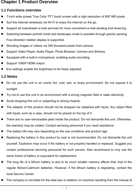  - 1 - Chapter 1 Product Overview   1.1 Functions overview   z  7-inch wide screen True Color TFT touch screen with a high resolution of 800*480 pixels. z  Surf the Internet wirelessly via Wi-Fi to enjoy the Internet on the go. z  Support all mainstream e-mail services for more convenient e-mail sending and receiving. z  Switching between portrait mode and landscape mode is possible through gravity sensing. Four-direction rotation display is supported. z  Shooting images or videos via 300 thousand pixels front camera. z  Support Video Player, Audio Player, Photo Browser, Camera and Shelves. z  Equipped with a built-in microphone, enabling audio recording. z  Support 1080P HDMI output. z  Eco settings enable the brightness to be freely adjusted. 1.2 Notes z  Do not use the unit in an overly hot, cold, wet, or dusty environment. Do not expose it to sunlight. z  Try not to use this unit in an environment with a strong magnetic field or static electricity. z  Avoid dropping this unit or subjecting to strong impacts. z  The adapter of this product should not be dropped nor splashed with liquid. Any object filled with liquid, such as a vase, should not be placed on the top of it. z  There are no user-serviceable parts inside the product. Do not dismantle this unit. Otherwise, the warranty may be voided. Contact servicing personnel if you need assistance. z  The battery life may vary depending on the use conditions and product age. z  Replacing the battery in this product by user is not recommended. Do not dismantle the unit yourself. Explosion may occur if the battery is not properly handled or replaced. Suggest you contact professional servicing personnel for such service. Also recommend to only use the same brand of battery or equivalent for replacement. z  The long life of a lithium battery is due to its much smaller memory effects than that of the regular Nickel-Cadmium batteries. However, if the lithium battery is degrading, contact the local Service Center. z  The company is not liable for the data loss or deletion on machine resulting from the misuse of 