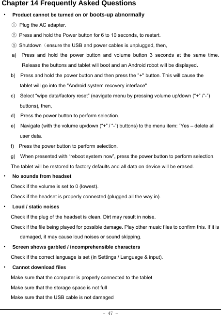  - 47 - Chapter 14 Frequently Asked Questions ·  Product cannot be turned on or boots-up abnormally ① Plug the AC adapter. ②  Press and hold the Power button for 6 to 10 seconds, to restart. ③ Shutdown（ensure the USB and power cables is unplugged, then, a)  Press and hold the power button and volume button 3 seconds at the same time. Release the buttons and tablet will boot and an Android robot will be displayed. b)    Press and hold the power button and then press the &quot;+&quot; button. This will cause the tablet will go into the &quot;Android system recovery interface&quot; c)    Select “wipe data/factory reset” (navigate menu by pressing volume up/down (“+” /“-”) buttons), then, d)    Press the power button to perform selection. e)    Navigate (with the volume up/down (“+” / “-”) buttons) to the menu item: “Yes – delete all user data. f)    Press the power button to perform selection. g)    When presented with “reboot system now”, press the power button to perform selection. The tablet will be restored to factory defaults and all data on device will be erased. ·  No sounds from headset Check if the volume is set to 0 (lowest). Check if the headset is properly connected (plugged all the way in). ·  Loud / static noises Check if the plug of the headset is clean. Dirt may result in noise. Check if the file being played for possible damage. Play other music files to confirm this. If it is damaged, it may cause loud noises or sound skipping. ·  Screen shows garbled / incomprehensible characters Check if the correct language is set (in Settings / Language &amp; input). ·  Cannot download files Make sure that the computer is properly connected to the tablet Make sure that the storage space is not full Make sure that the USB cable is not damaged 