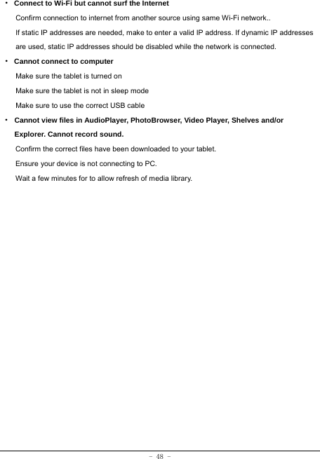  - 48 - · Connect to Wi-Fi but cannot surf the Internet Confirm connection to internet from another source using same Wi-Fi network.. If static IP addresses are needed, make to enter a valid IP address. If dynamic IP addresses are used, static IP addresses should be disabled while the network is connected. · Cannot connect to computer Make sure the tablet is turned on Make sure the tablet is not in sleep mode Make sure to use the correct USB cable · Cannot view files in AudioPlayer, PhotoBrowser, Video Player, Shelves and/or Explorer. Cannot record sound. Confirm the correct files have been downloaded to your tablet. Ensure your device is not connecting to PC. Wait a few minutes for to allow refresh of media library.   
