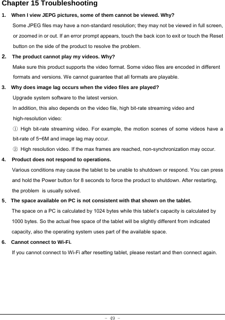  - 49 - Chapter 15 Troubleshooting   1.   When I view JEPG pictures, some of them cannot be viewed. Why? Some JPEG files may have a non-standard resolution; they may not be viewed in full screen, or zoomed in or out. If an error prompt appears, touch the back icon to exit or touch the Reset button on the side of the product to resolve the problem.  2.  The product cannot play my videos. Why? Make sure this product supports the video format. Some video files are encoded in different formats and versions. We cannot guarantee that all formats are playable.   3.    Why does image lag occurs when the video files are played? Upgrade system software to the latest version. In addition, this also depends on the video file, high bit-rate streaming video and high-resolution video: ① High bit-rate streaming video. For example, the motion scenes of some videos have a bit-rate of 5~6M and image lag may occur. ② High resolution video. If the max frames are reached, non-synchronization may occur. 4. Product does not respond to operations.     Various conditions may cause the tablet to be unable to shutdown or respond. You can press and hold the Power button for 8 seconds to force the product to shutdown. After restarting, the problem is usually solved. 5． The space available on PC is not consistent with that shown on the tablet.   The space on a PC is calculated by 1024 bytes while this tablet’s capacity is calculated by 1000 bytes. So the actual free space of the tablet will be slightly different from indicated capacity, also the operating system uses part of the available space. 6.    Cannot connect to Wi-Fi. If you cannot connect to Wi-Fi after resetting tablet, please restart and then connect again. 