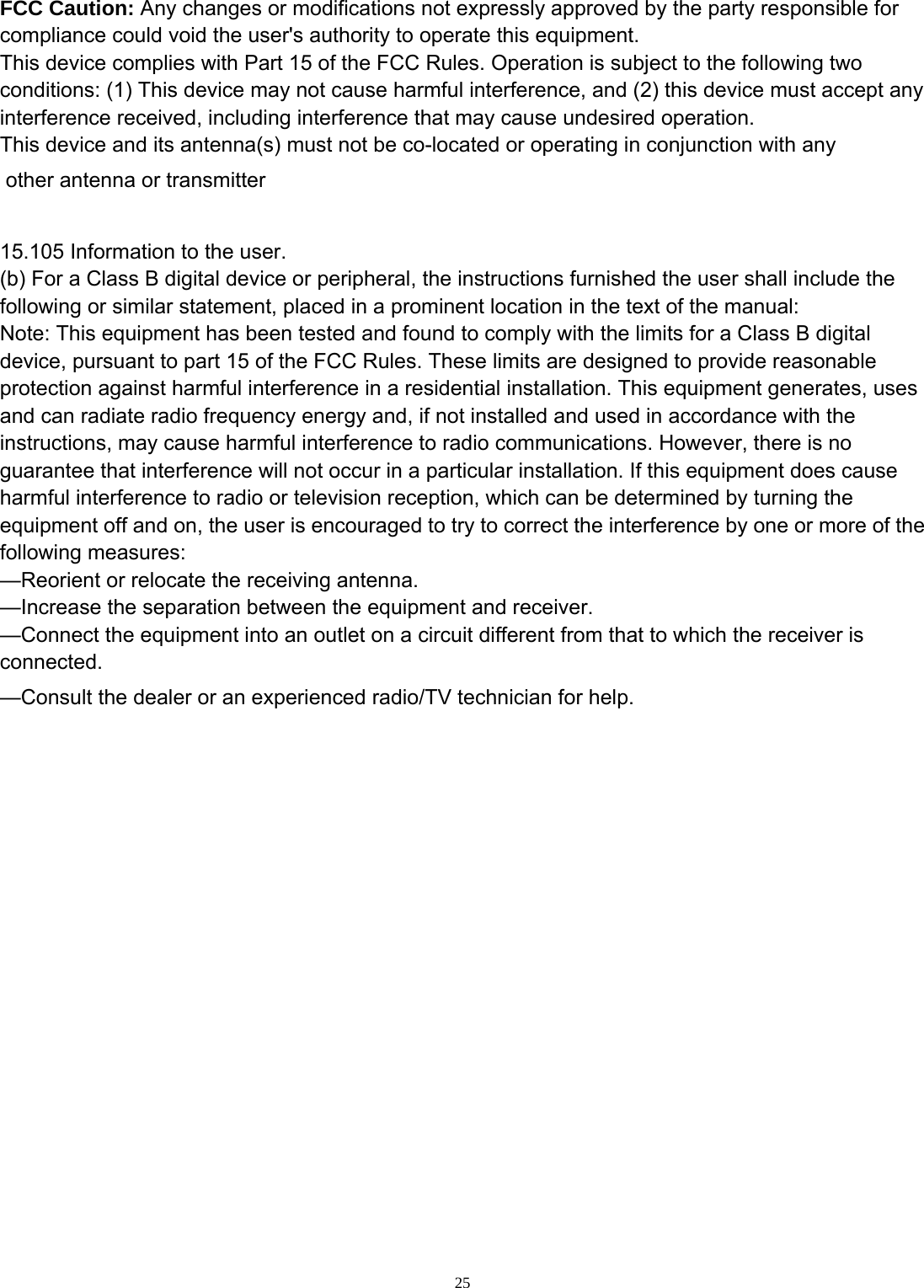  25 FCC Caution: Any changes or modifications not expressly approved by the party responsible for compliance could void the user&apos;s authority to operate this equipment. This device complies with Part 15 of the FCC Rules. Operation is subject to the following two conditions: (1) This device may not cause harmful interference, and (2) this device must accept any interference received, including interference that may cause undesired operation. This device and its antenna(s) must not be co-located or operating in conjunction with any other antenna or transmitter  15.105 Information to the user. (b) For a Class B digital device or peripheral, the instructions furnished the user shall include the following or similar statement, placed in a prominent location in the text of the manual: Note: This equipment has been tested and found to comply with the limits for a Class B digital device, pursuant to part 15 of the FCC Rules. These limits are designed to provide reasonable protection against harmful interference in a residential installation. This equipment generates, uses and can radiate radio frequency energy and, if not installed and used in accordance with the instructions, may cause harmful interference to radio communications. However, there is no guarantee that interference will not occur in a particular installation. If this equipment does cause harmful interference to radio or television reception, which can be determined by turning the equipment off and on, the user is encouraged to try to correct the interference by one or more of the following measures: —Reorient or relocate the receiving antenna. —Increase the separation between the equipment and receiver. —Connect the equipment into an outlet on a circuit different from that to which the receiver is connected. —Consult the dealer or an experienced radio/TV technician for help. 