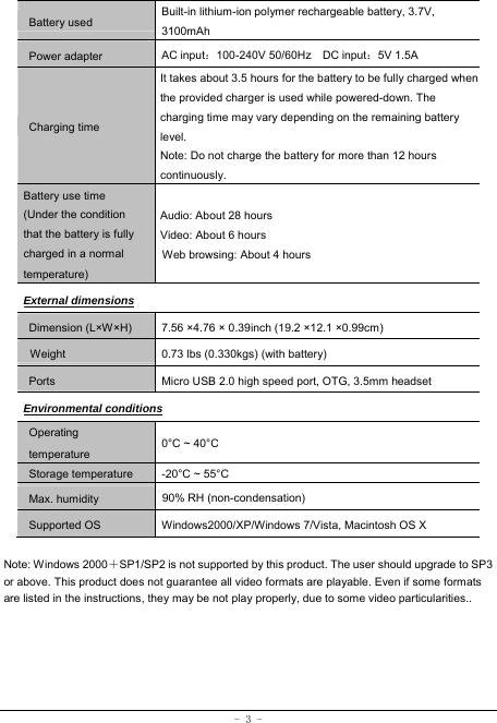  - 3 - Battery used Built-in lithium-ion polymer rechargeable battery, 3.7V, 3100mAh Power adapter AC input：100-240V 50/60Hz  DC input：5V 1.5A Charging time It takes about 3.5 hours for the battery to be fully charged when the provided charger is used while powered-down. The charging time may vary depending on the remaining battery level. Note: Do not charge the battery for more than 12 hours continuously. Battery use time (Under the condition that the battery is fully charged in a normal temperature) Audio: About 28 hours Video: About 6 hours Web browsing: About 4 hours External dimensions Dimension (L×W×H) 7.56 ×4.76 × 0.39inch (19.2 ×12.1 ×0.99cm)           Weight   0.73 lbs (0.330kgs) (with battery) Ports Micro USB 2.0 high speed port, OTG, 3.5mm headset Environmental conditions Operating temperature 0°C ~ 40°C Storage temperature  -20°C ~ 55°C Max. humidity  90% RH (non-condensation) Supported OS Windows2000/XP/Windows 7/Vista, Macintosh OS X  Note: Windows 2000＋SP1/SP2 is not supported by this product. The user should upgrade to SP3 or above. This product does not guarantee all video formats are playable. Even if some formats are listed in the instructions, they may be not play properly, due to some video particularities.. 