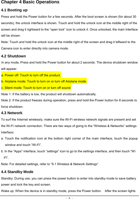  - 8 - Chapter 4 Basic Operations  4.1 Booting up Press and hold the Power button for a few seconds. After the boot screen is shown (for about 30 seconds), the unlock interface is shown. Touch and hold the unlock icon at the middle right of the screen and drag it rightward to the “open lock” icon to unlock it. Once unlocked, the main Interface will be shown. Note: Touch and hold the unlock icon at the middle right of the screen and drag it leftward to the Camera icon to enter directly into camera mode. 4.2 Shutdown  In any mode, Press and hold the Power button for about 2 seconds. The device shutdown window will appear:   a. Power off: Touch to turn off the product. b. Airplane mode: Touch to turn on or turn off Airplane mode. c. Silent mode: Touch to turn on or turn off sound. Note 1: If the battery is low, the product will shutdown automatically. Note 2: If the product freezes during operation, press and hold the Power button for 8 seconds to force shutdown. 4.3 Network  To surf the Internet wirelessly, make sure the Wi-Fi wireless network signals are present and set the Wi-Fi network connection. There are two ways of going to the “Wireless &amp; Networks” settings interface: a. Touch the notification icon at the bottom right corner of the main interface, touch the popup window and touch “Wi-Fi”. b. In the “Apps” interface, touch “settings” icon to go to the settings interface, and then touch “Wi -Fi”.  Note: For detailed settings, refer to “9.1 Wireless &amp; Network Settings”.   4.4 Standby Mode  Standby: During use, you can press the power button to enter into standby mode to save battery power and lock the key and screen.   Wake up: When the device is in standby mode, press the Power button.    After the screen lights 