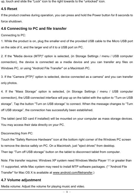  - 9 - up, touch and slide the “Lock” icon to the right towards to the “unlocked” icon. 4.5 Reset  If the product crashes during operation, you can press and hold the Power button for 8 seconds to force shutdown. 4.6 Connecting to PC and file transfer  Connecting to PC:     1. While the product is on, plug the smaller end of the provided USB cable to the Micro USB port on the side of it, and the larger end of it to a USB port on PC.    2. If the &quot;Media device (MTP)&quot; option is selected, (in Storage Settings / menu / USB computer connection), the device is connected as a media device and you can transfer any files on Windows PC, or using &quot;Android File Transfer&quot; on a Macintosh PC.    3. If the “Camera (PTP)” option is selected, device connected as a camera” and you can transfer only photos.    4. If the “Mass Storage” option is selected, (in Storage Settings / menu / USB computer connection), the USB connected interface will pop up on the tablet with the option to “Turn on USB storage”. Tap the button &quot;Turn on USB storage” to connect. When the message changes to “Turn off USB storage”, the connection has successfully been established.  The tablet (and SD card if installed) will be mounted on your computer as mass storage devices. You may access their data directly on your PC.    Disconnecting from PC: Touch the &quot;Safely Remove Hardware&quot; icon at the bottom right corner of the Windows PC screen to remove the device safely on PC. On a Macintosh, just &quot;eject drives&quot; from desktop. Then tap “Turn off USB storage” button on the tablet to disconnect tablet from computer.    Note: File transfer requires: Windows XP system need Windows Media Player 11 or greater than 11 supported, while Mac system may need to install MTP software packages. (* &quot;Android File Transfer&quot; for Mac OS X is available at www.android.com/filetransfer.) 4.7 Volume adjustment  Media volume: Adjust the volume for playing music and video. 
