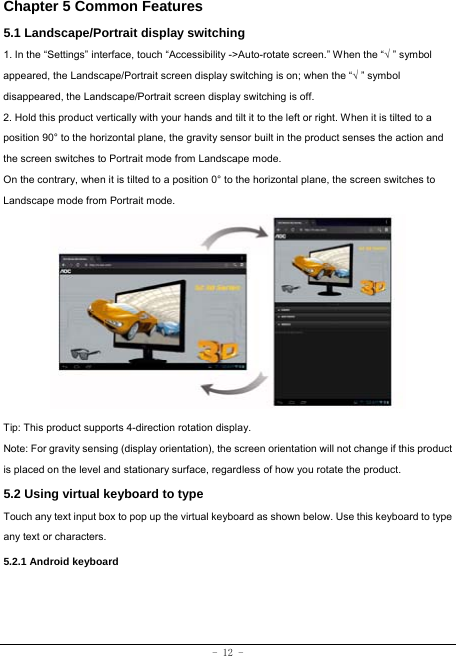  - 12 - Chapter 5 Common Features 5.1 Landscape/Portrait display switching   1. In the “Settings” interface, touch “Accessibility -&gt;Auto-rotate screen.” When the “√ ” symbol appeared, the Landscape/Portrait screen display switching is on; when the “√ ” symbol disappeared, the Landscape/Portrait screen display switching is off.   2. Hold this product vertically with your hands and tilt it to the left or right. When it is tilted to a position 90° to the horizontal plane, the gravity sensor built in the product senses the action and the screen switches to Portrait mode from Landscape mode.   On the contrary, when it is tilted to a position 0° to the horizontal plane, the screen switches to Landscape mode from Portrait mode.            Tip: This product supports 4-direction rotation display.   Note: For gravity sensing (display orientation), the screen orientation will not change if this product is placed on the level and stationary surface, regardless of how you rotate the product.  5.2 Using virtual keyboard to type   Touch any text input box to pop up the virtual keyboard as shown below. Use this keyboard to type any text or characters.     5.2.1 Android keyboard    