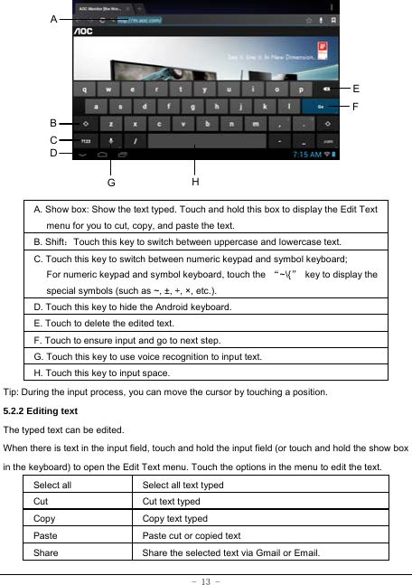  - 13 -               A. Show box: Show the text typed. Touch and hold this box to display the Edit Text menu for you to cut, copy, and paste the text.   B. Shift：Touch this key to switch between uppercase and lowercase text. C. Touch this key to switch between numeric keypad and symbol keyboard; For numeric keypad and symbol keyboard, touch the  “~\{”  key to display the special symbols (such as ~, ±, ÷, ×, etc.). D. Touch this key to hide the Android keyboard. E. Touch to delete the edited text. F. Touch to ensure input and go to next step. G. Touch this key to use voice recognition to input text. H. Touch this key to input space.   Tip: During the input process, you can move the cursor by touching a position.   5.2.2 Editing text   The typed text can be edited. When there is text in the input field, touch and hold the input field (or touch and hold the show box in the keyboard) to open the Edit Text menu. Touch the options in the menu to edit the text.   Select all   Select all text typed  Cut      Cut text typed  Copy   Copy text typed  Paste Paste cut or copied text  Share  Share the selected text via Gmail or Email. A B C EFHGD 