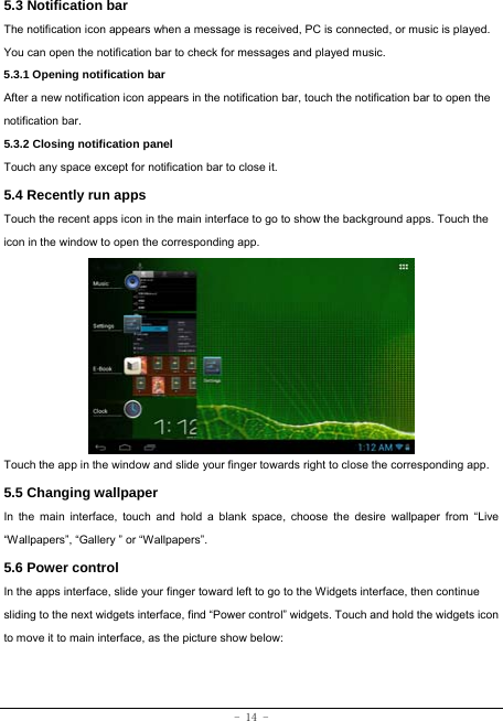  - 14 - 5.3 Notification bar  The notification icon appears when a message is received, PC is connected, or music is played. You can open the notification bar to check for messages and played music.    5.3.1 Opening notification bar   After a new notification icon appears in the notification bar, touch the notification bar to open the notification bar.  5.3.2 Closing notification panel   Touch any space except for notification bar to close it.      5.4 Recently run apps   Touch the recent apps icon in the main interface to go to show the background apps. Touch the icon in the window to open the corresponding app.             Touch the app in the window and slide your finger towards right to close the corresponding app.   5.5 Changing wallpaper   In the main interface, touch and hold a blank space, choose the desire wallpaper from “Live “Wallpapers”, “Gallery ” or “Wallpapers”.   5.6 Power control   In the apps interface, slide your finger toward left to go to the Widgets interface, then continue sliding to the next widgets interface, find “Power control” widgets. Touch and hold the widgets icon to move it to main interface, as the picture show below:   