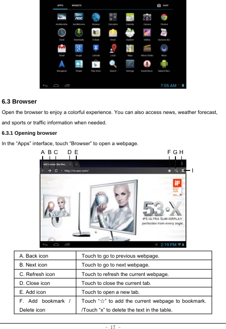  - 17 -         6.3 Browser  Open the browser to enjoy a colorful experience. You can also access news, weather forecast, and sports or traffic information when needed.  6.3.1 Opening browser  In the “Apps” interface, touch “Browser” to open a webpage.             A. Back icon Touch to go to previous webpage. B. Next icon Touch to go to next webpage.   C. Refresh icon Touch to refresh the current webpage. D. Close icon  Touch to close the current tab. E. Add icon    Touch to open a new tab.   F. Add bookmark / Delete icon Touch “☆” to add the current webpage to bookmark. /Touch “x” to delete the text in the table.   ABCDE FGHI