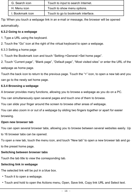  - 18 - G. Search icon Touch to input to search Internet.  H. Menu icon Touch to show menu options. I. Bookmark icon Touch to go to bookmark interface. Tip: When you touch a webpage link in an e-mail or message, the browser will be opened automatically.  6.3.2 Going to a webpage   1. Type a URL using the keyboard. 2. Touch the “Go” icon at the right of the virtual keyboard to open a webpage.     6.3.3 Setting a home page     1. Touch the Bookmark icon and touch “Setting-&gt;General-&gt;Set home page”. 2. Touch “Current page”, “Blank page”, “Default page”, “Most visited sites” or enter the URL of the webpage as home page. Touch the back icon to return to the previous page. Touch the “+” icon, to open a new tab and you can go to the newly set home page.   6.3.4 Browsing a webpage   A browser provides many functions, allowing you to browse a webpage as you do on a PC. You can simultaneously open several pages and touch one of them to browse. You can slide your finger around the screen to browse other areas of webpage. You can also zoom in or out of a webpage by sliding two fingers together or apart for easier browsing. Open new browser tab    You can open several browser tabs, allowing you to browse between several websites easily. Up to 16 browser tabs can be opened. To open a new tab, touch the menu icon, and touch “New tab” to open a new browser tab and go to the preset home page. Switching between browser tabs Touch the tab title to view the corresponding tab. Selecting link in webpage   The selected link will be put in a blue box.     ·Touch it to open a webpage. ·Touch and hold to open the Actions menu, Open, Save link, Copy link URL and Select text. 