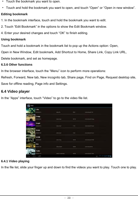  - 20 - ·  Touch the bookmark you want to open. ·  Touch and hold the bookmark you want to open, and touch “Open” or “Open in new window”. Editing bookmark 1. In the bookmark interface, touch and hold the bookmark you want to edit. 2. Touch “Edit Bookmark” in the options to show the Edit Bookmark window. 4. Enter your desired changes and touch “OK” to finish editing. Using bookmark Touch and hold a bookmark in the bookmark list to pop up the Actions option: Open, Open in New Window, Edit bookmark, Add Shortcut to Home, Share Link, Copy Link URL, Delete bookmark, and set as homepage. 6.3.6 Other functions In the browser interface, touch the “Menu” icon to perform more operations:   Refresh, Forward, New tab, New incognito tab, Share page, Find on Page, Request desktop site, Save for offline reading, Page info and Settings.   6.4 Video player In the “Apps” interface, touch “Video” to go to the video file list.          6.4.1 Video playing  In the file list, slide your finger up and down to find the videos you want to play. Touch one to play.   