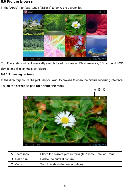  - 25 - 6.6 Picture browser In the “Apps” interface, touch “Gallery” to go to the picture list.             Tip: The system will automatically search for all pictures on Flash memory, SD card and USB device and display them as folders. 6.6.1 Browsing pictures  In the directory, touch the pictures you want to browse to open the picture browsing interface.   Touch the screen to pop up or hide the menu:           A. Share icon Share the current picture through Picasa, Gmai or Email.   B. Trash can  Delete the current picture. C. Menu  Touch to show the menu options.      CBA
